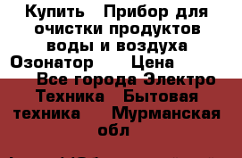 Купить : Прибор для очистки продуктов,воды и воздуха.Озонатор    › Цена ­ 25 500 - Все города Электро-Техника » Бытовая техника   . Мурманская обл.